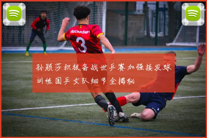 孙颖莎积极备战世乒赛加强接发球训练国乒女队细节全揭秘