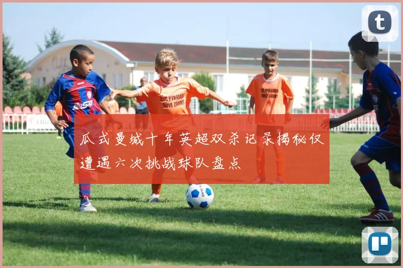 瓜式曼城十年英超双杀记录揭秘仅遭遇六次挑战球队盘点